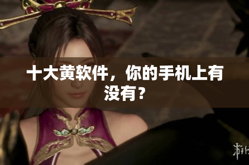 十大黄软件，你的手机上有没有？