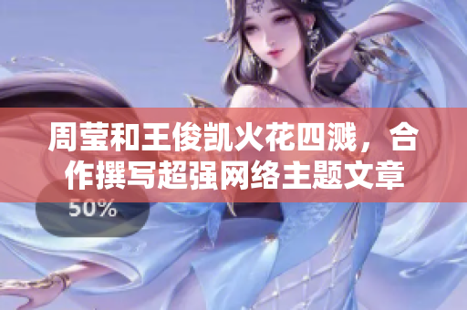 周莹和王俊凯火花四溅，合作撰写超强网络主题文章