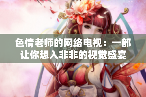 色情老师的网络电视：一部让你想入非非的视觉盛宴