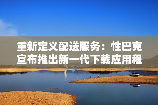 重新定义配送服务：性巴克宣布推出新一代下载应用程序