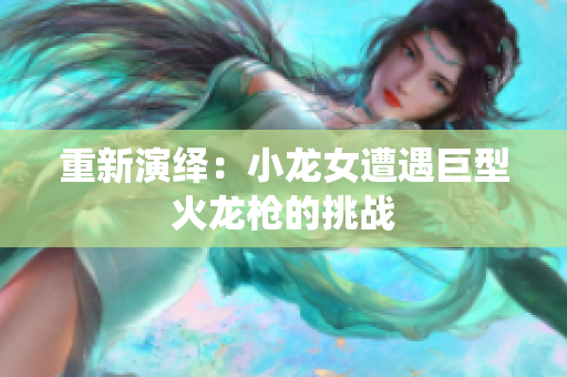 重新演绎：小龙女遭遇巨型火龙枪的挑战