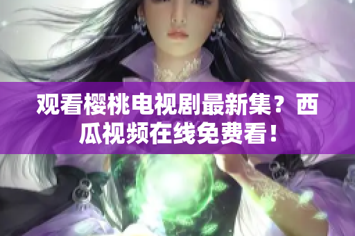 观看樱桃电视剧最新集？西瓜视频在线免费看！