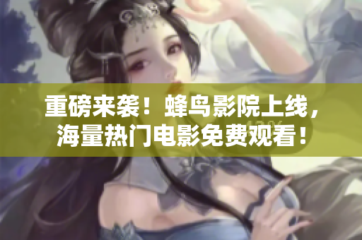 重磅来袭！蜂鸟影院上线，海量热门电影免费观看！