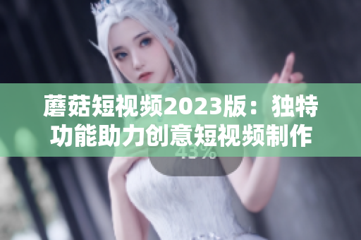 蘑菇短视频2023版：独特功能助力创意短视频制作