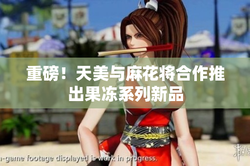 重磅！天美与麻花将合作推出果冻系列新品