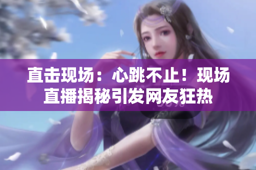直击现场：心跳不止！现场直播揭秘引发网友狂热