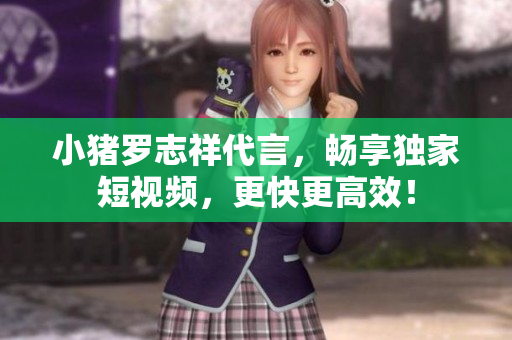 小猪罗志祥代言，畅享独家短视频，更快更高效！