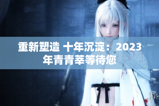 重新塑造 十年沉淀：2023年青青莘等待您