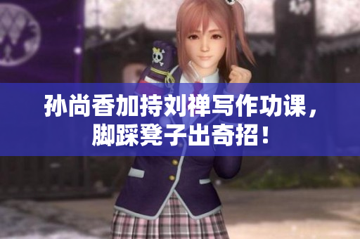 孙尚香加持刘禅写作功课，脚踩凳子出奇招！