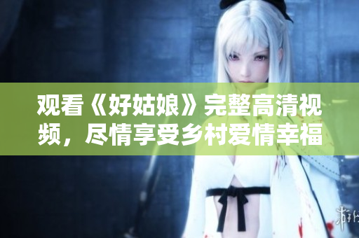观看《好姑娘》完整高清视频，尽情享受乡村爱情幸福感！