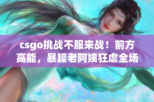 csgo挑战不服来战！前方高能，暴躁老阿姨狂虐全场