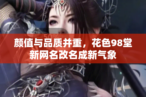 颜值与品质并重，花色98堂新网名改名成新气象