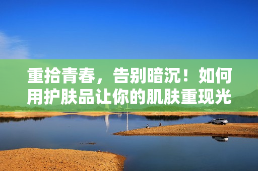 重拾青春，告别暗沉！如何用护肤品让你的肌肤重现光彩？