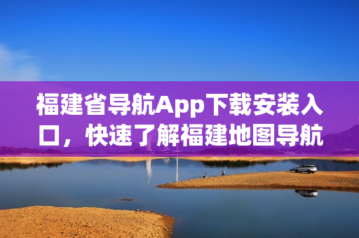 福建省导航App下载安装入口，快速了解福建地图导航服务