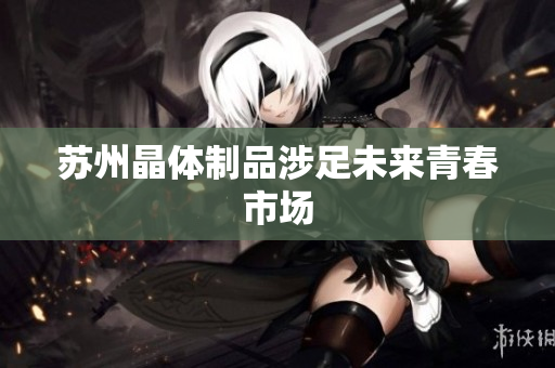 苏州晶体制品涉足未来青春市场