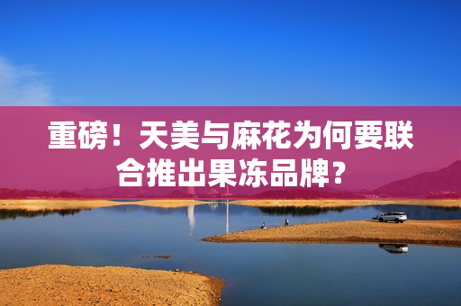 重磅！天美与麻花为何要联合推出果冻品牌？