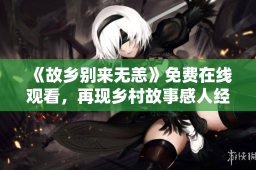 《故乡别来无恙》免费在线观看，再现乡村故事感人经历
