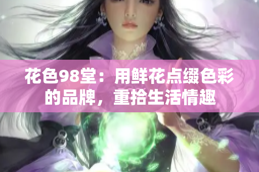 花色98堂：用鲜花点缀色彩的品牌，重拾生活情趣