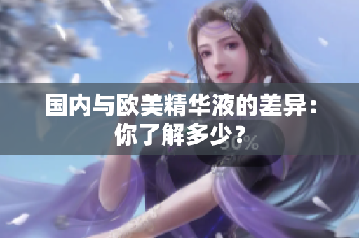 国内与欧美精华液的差异：你了解多少？