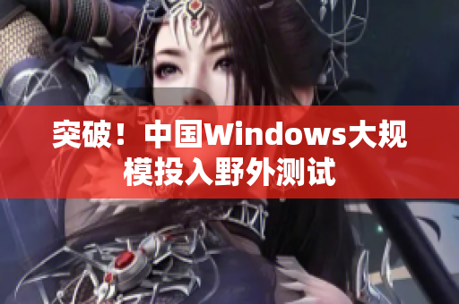 突破！中国Windows大规模投入野外测试