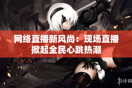 网络直播新风尚：现场直播掀起全民心跳热潮