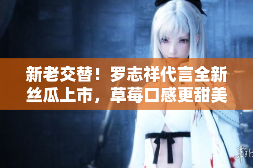 新老交替！罗志祥代言全新丝瓜上市，草莓口感更甜美