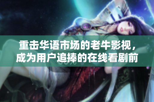 重击华语市场的老牛影视，成为用户追捧的在线看剧前沿
