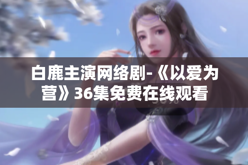 白鹿主演网络剧-《以爱为营》36集免费在线观看