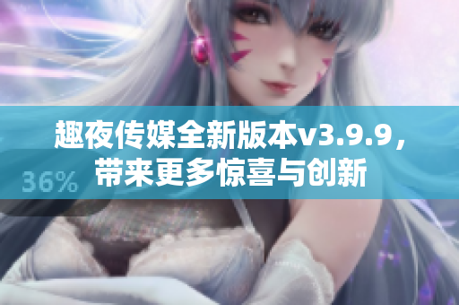趣夜传媒全新版本v3.9.9，带来更多惊喜与创新