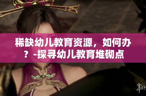 稀缺幼儿教育资源，如何办？-探寻幼儿教育堆砌点