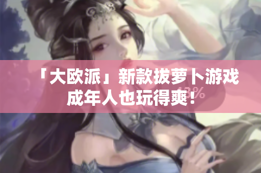 「大欧派」新款拔萝卜游戏成年人也玩得爽！