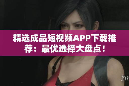 精选成品短视频APP下载推荐：最优选择大盘点！