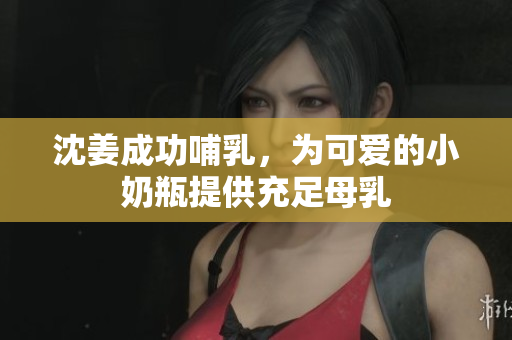 沈姜成功哺乳，为可爱的小奶瓶提供充足母乳