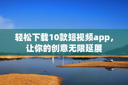 轻松下载10款短视频app，让你的创意无限延展
