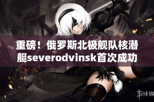 重磅！俄罗斯北极舰队核潜艇severodvinsk首次成功试射潜射导弹