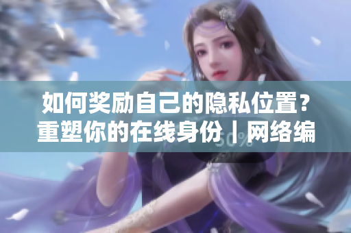 如何奖励自己的隐私位置？重塑你的在线身份｜网络编辑建议