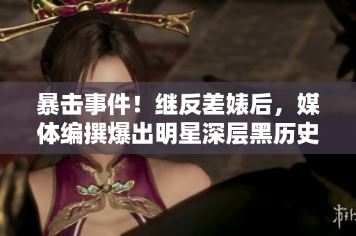 暴击事件！继反差婊后，媒体编撰爆出明星深层黑历史！
