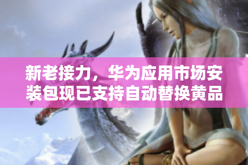 新老接力，华为应用市场安装包现已支持自动替换黄品汇