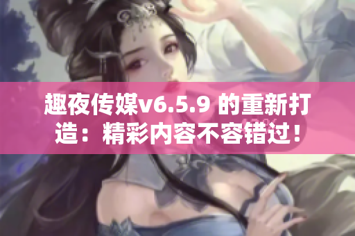 趣夜传媒v6.5.9 的重新打造：精彩内容不容错过！