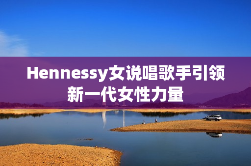 Hennessy女说唱歌手引领新一代女性力量