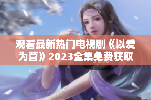 观看最新热门电视剧《以爱为营》2023全集免费获取