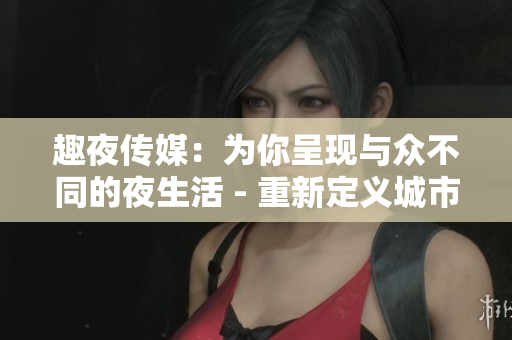 趣夜传媒：为你呈现与众不同的夜生活 - 重新定义城市夜晚文化！