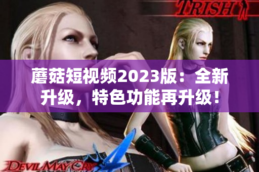 蘑菇短视频2023版：全新升级，特色功能再升级！