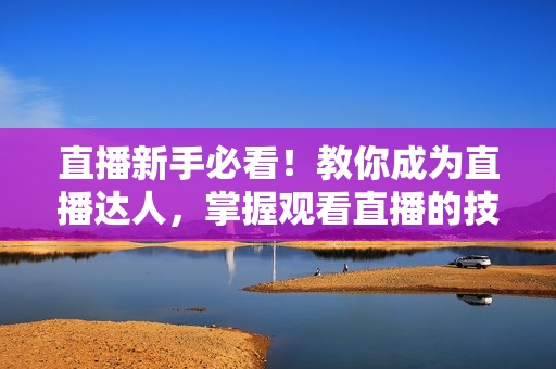 直播新手必看！教你成为直播达人，掌握观看直播的技巧