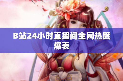 B站24小时直播间全网热度爆表