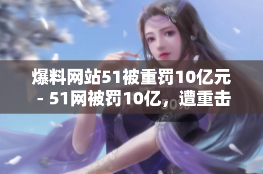 爆料网站51被重罚10亿元 - 51网被罚10亿，遭重击