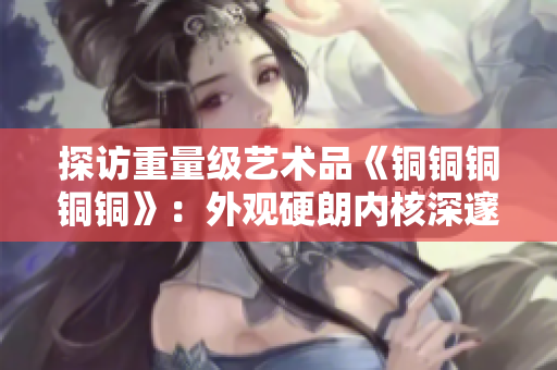 探访重量级艺术品《铜铜铜铜铜》：外观硬朗内核深邃