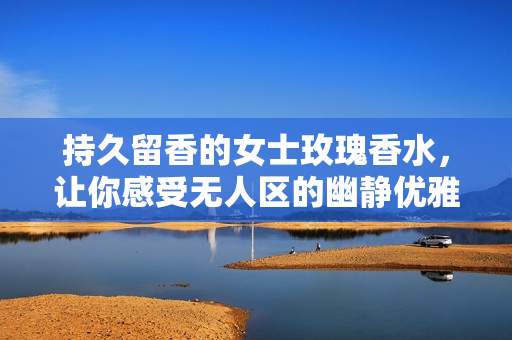 持久留香的女士玫瑰香水，让你感受无人区的幽静优雅