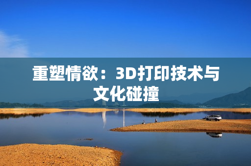 重塑情欲：3D打印技术与文化碰撞