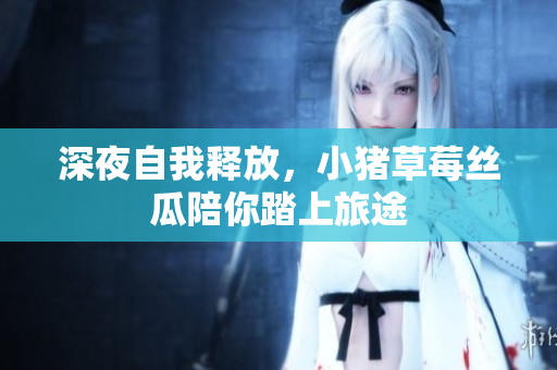 深夜自我释放，小猪草莓丝瓜陪你踏上旅途